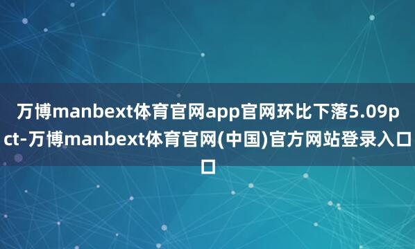 万博manbext体育官网app官网环比下落5.09pct-万博manbext体育官网(中国)官方网站登录入口