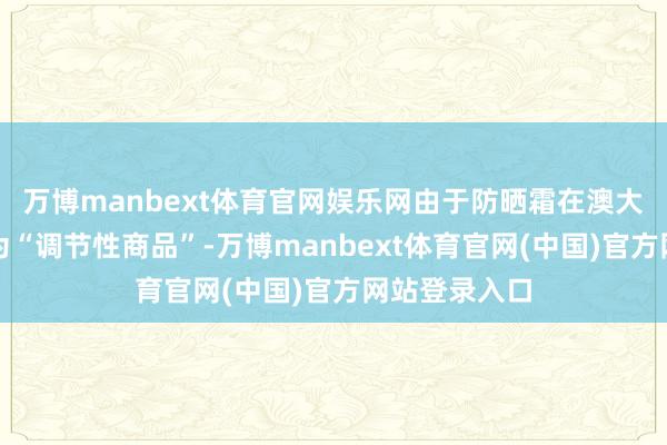 万博manbext体育官网娱乐网由于防晒霜在澳大利亚被定性为“调节性商品”-万博manbext体育官网(中国)官方网站登录入口