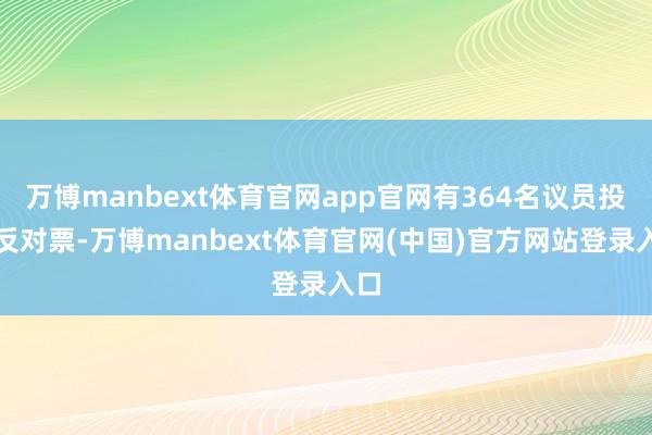 万博manbext体育官网app官网有364名议员投出反对票-万博manbext体育官网(中国)官方网站登录入口