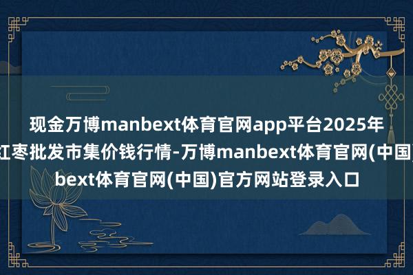 现金万博manbext体育官网app平台2025年9月11日中国沧州红枣批发市集价钱行情-万博manbext体育官网(中国)官方网站登录入口