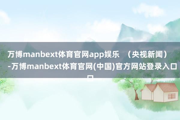 万博manbext体育官网app娱乐  （央视新闻）   -万博manbext体育官网(中国)官方网站登录入口