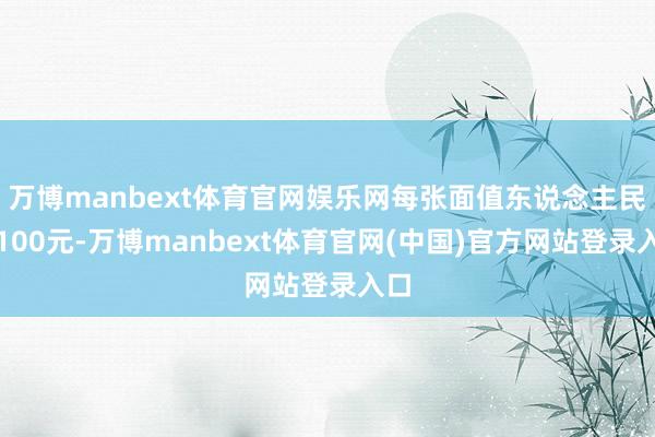 万博manbext体育官网娱乐网每张面值东说念主民币100元-万博manbext体育官网(中国)官方网站登录入口