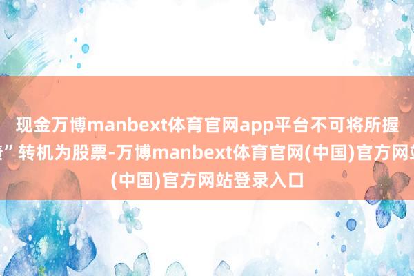 现金万博manbext体育官网app平台不可将所握“雪榕转债”转机为股票-万博manbext体育官网(中国)官方网站登录入口