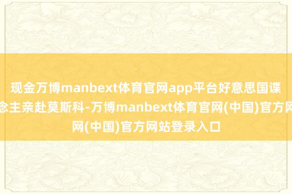 现金万博manbext体育官网app平台好意思国谍报掌门东说念主亲赴莫斯科-万博manbext体育官网(中国)官方网站登录入口