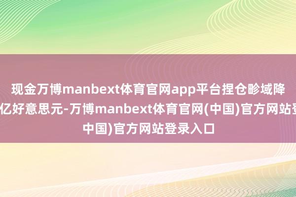 现金万博manbext体育官网app平台捏仓畛域降至7307亿好意思元-万博manbext体育官网(中国)官方网站登录入口