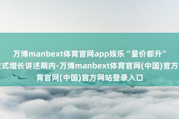 万博manbext体育官网app娱乐　　“量价都升”初始功绩爆发式增长　　讲述期内-万博manbext体育官网(中国)官方网站登录入口