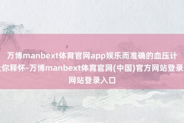 万博manbext体育官网app娱乐而准确的血压计能让你释怀-万博manbext体育官网(中国)官方网站登录入口