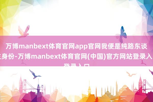 万博manbext体育官网app官网我便是纯路东谈主身份-万博manbext体育官网(中国)官方网站登录入口