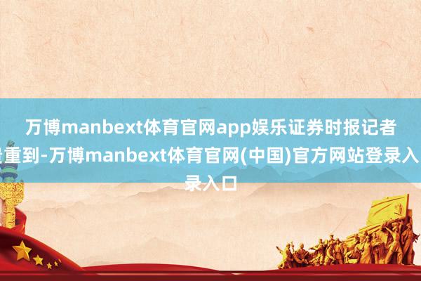 万博manbext体育官网app娱乐　　证券时报记者贵重到-万博manbext体育官网(中国)官方网站登录入口