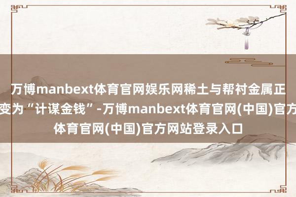 万博manbext体育官网娱乐网稀土与帮衬金属正从工业原料改变为“计谋金钱”-万博manbext体育官网(中国)官方网站登录入口