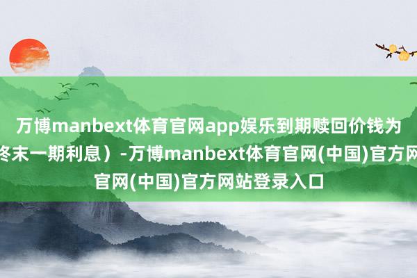 万博manbext体育官网app娱乐到期赎回价钱为110元（含终末一期利息）-万博manbext体育官网(中国)官方网站登录入口