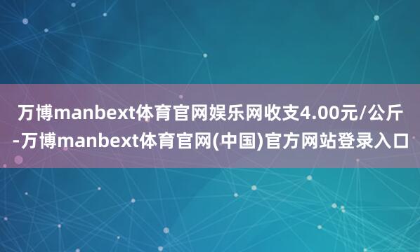 万博manbext体育官网娱乐网收支4.00元/公斤-万博manbext体育官网(中国)官方网站登录入口