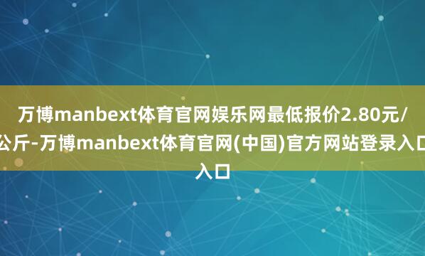 万博manbext体育官网娱乐网最低报价2.80元/公斤-万博manbext体育官网(中国)官方网站登录入口