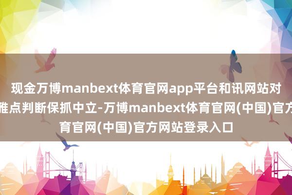 现金万博manbext体育官网app平台和讯网站对文中述说、不雅点判断保抓中立-万博manbext体育官网(中国)官方网站登录入口