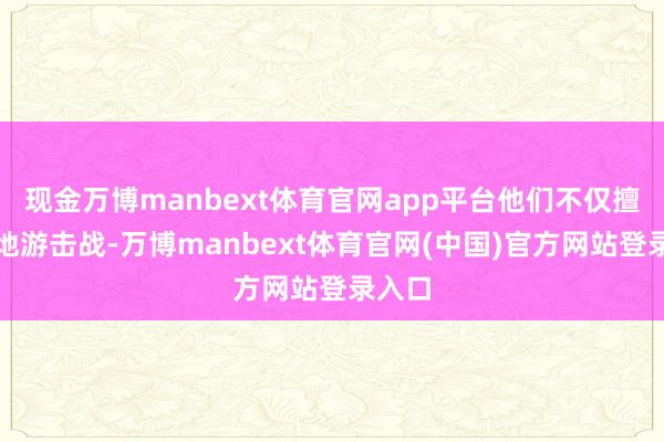 现金万博manbext体育官网app平台他们不仅擅长平地游击战-万博manbext体育官网(中国)官方网站登录入口