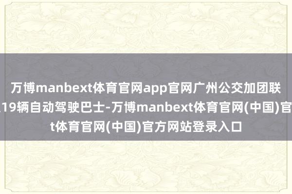 万博manbext体育官网app官网广州公交加团联袂文远知行插足19辆自动驾驶巴士-万博manbext体育官网(中国)官方网站登录入口