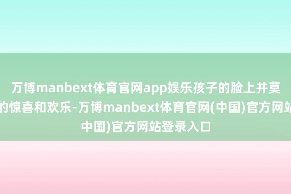 万博manbext体育官网app娱乐孩子的脸上并莫得遐想中的惊喜和欢乐-万博manbext体育官网(中国)官方网站登录入口