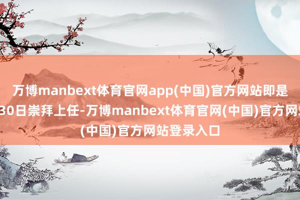 万博manbext体育官网app(中国)官方网站即是刚刚在9月30日崇拜上任-万博manbext体育官网(中国)官方网站登录入口