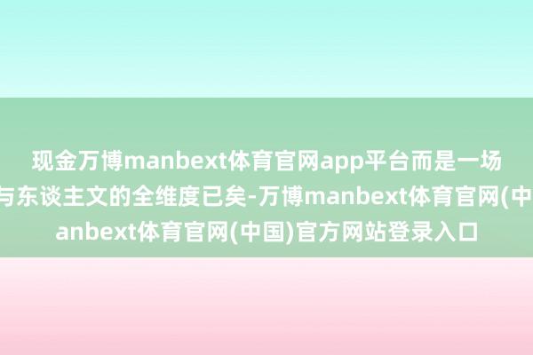 现金万博manbext体育官网app平台而是一场涵盖好意思学、品性与东谈主文的全维度已矣-万博manbext体育官网(中国)官方网站登录入口