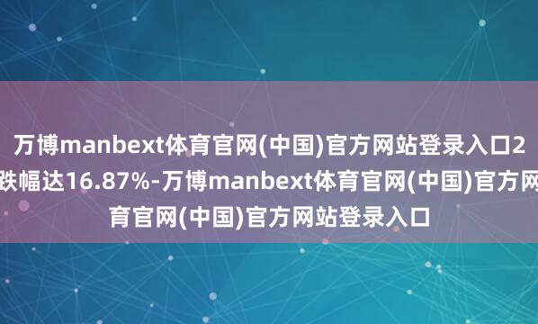 万博manbext体育官网(中国)官方网站登录入口2024年全年跌幅达16.87%-万博manbext体育官网(中国)官方网站登录入口