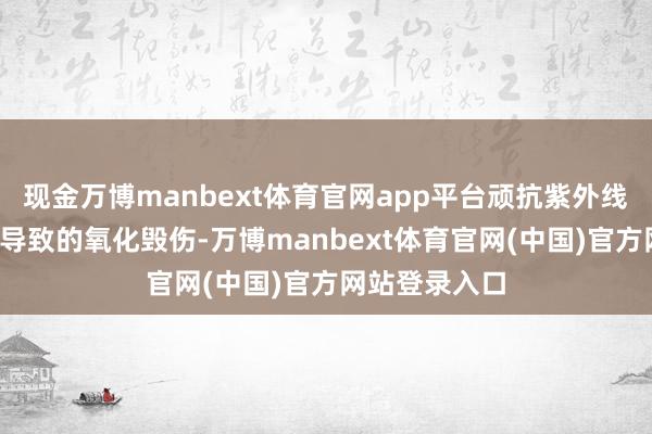 现金万博manbext体育官网app平台顽抗紫外线/空调房干燥导致的氧化毁伤-万博manbext体育官网(中国)官方网站登录入口