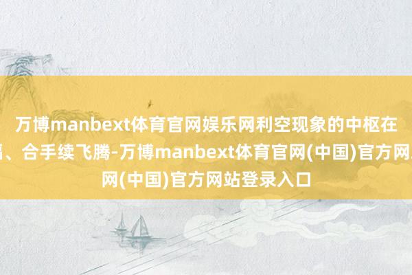 万博manbext体育官网娱乐网利空现象的中枢在于油价大幅、合手续飞腾-万博manbext体育官网(中国)官方网站登录入口