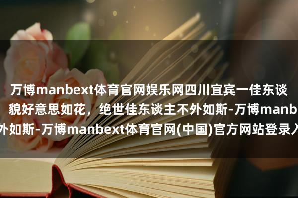 万博manbext体育官网娱乐网四川宜宾一佳东谈主，好漂亮，仙姿佚貌，貌好意思如花，绝世佳东谈主不外如斯-万博manbext体育官网(中国)官方网站登录入口
